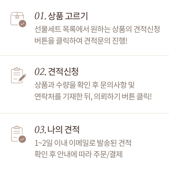01. 상품고르기 : 선물세트 목록에서 원하는 상품의 견적신청 버튼을 클릭하여 견적문의 진행!, 02.견적신청 : 상품과 수량을 확인 후 문의사항 및 연락처를 기재한 뒤, 의뢰하기 버튼 클릭!,03.나의 견적 : 1~2일 이내 이메일로 발송된 견적 확인 후 안내에 따라 주문/결제
