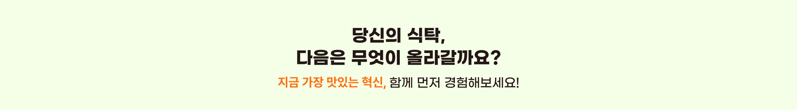 당신의 식탁, 다음은 무엇이 올라갈까요? 지금 가장 맛있는 혁신, 함께 먼저 경험해보세요!