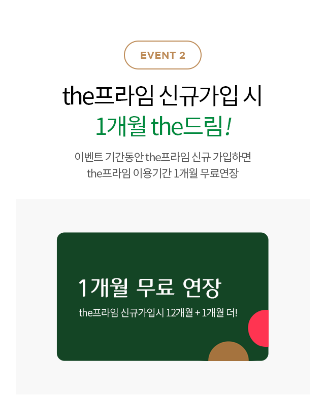 EVENT2 the프라임 신규가입 시
                        1개월 the드림! 이벤트 기간동안 the프라임 신규 가입하면
                        the프라임 이용기간 1개월 무료연장